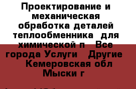 Проектирование и механическая обработка деталей теплообменника  для химической п - Все города Услуги » Другие   . Кемеровская обл.,Мыски г.